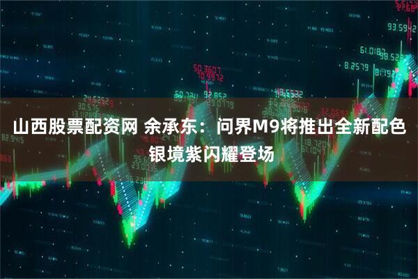 山西股票配资网 余承东：问界M9将推出全新配色 银境紫闪耀登场