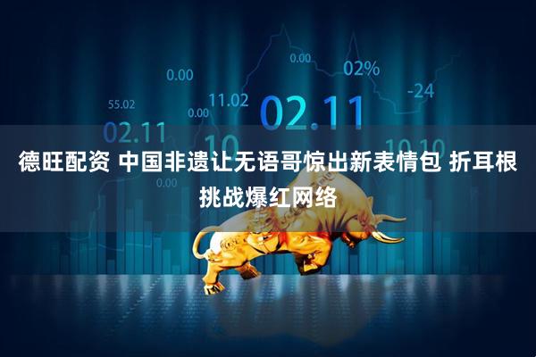 德旺配资 中国非遗让无语哥惊出新表情包 折耳根挑战爆红网络