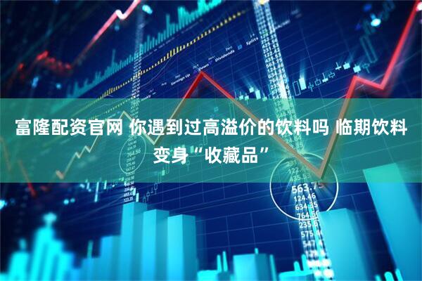富隆配资官网 你遇到过高溢价的饮料吗 临期饮料变身“收藏品”