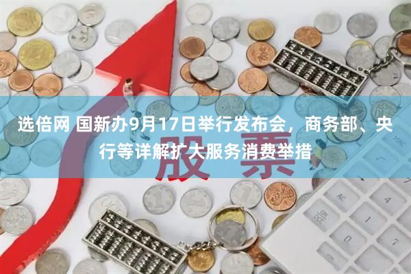 选倍网 国新办9月17日举行发布会，商务部、央行等详解扩大服务消费举措