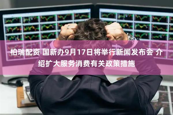 柏瑞配资 国新办9月17日将举行新闻发布会 介绍扩大服务消费有关政策措施