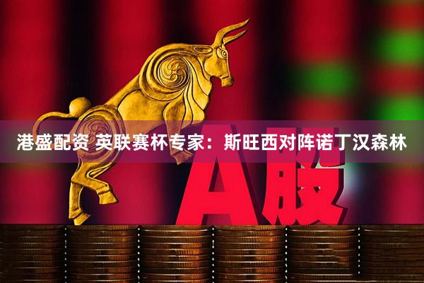 港盛配资 英联赛杯专家：斯旺西对阵诺丁汉森林