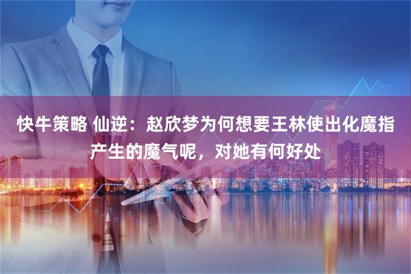 快牛策略 仙逆：赵欣梦为何想要王林使出化魔指产生的魔气呢，对她有何好处