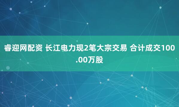 睿迎网配资 长江电力现2笔大宗交易 合计成交100.00万股