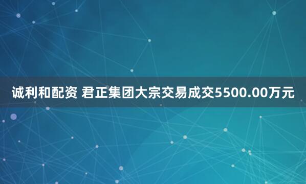 诚利和配资 君正集团大宗交易成交5500.00万元