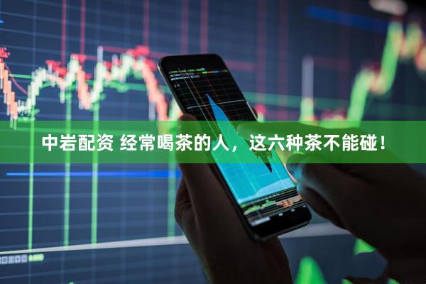 中岩配资 经常喝茶的人，这六种茶不能碰！