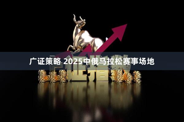 广证策略 2025中俄马拉松赛事场地