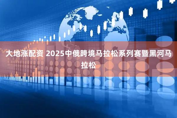 大地涨配资 2025中俄跨境马拉松系列赛暨黑河马拉松