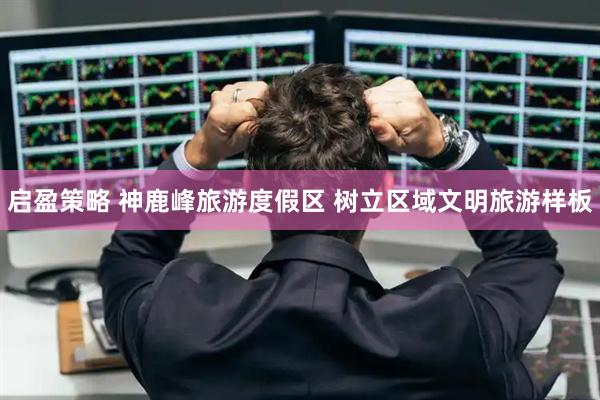 启盈策略 神鹿峰旅游度假区 树立区域文明旅游样板