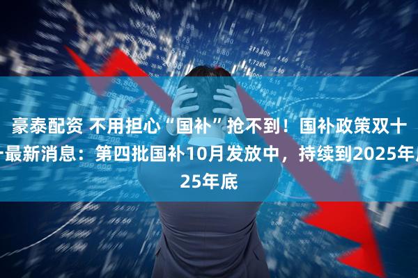 豪泰配资 不用担心“国补”抢不到！国补政策双十一最新消息：第四批国补10月发放中，持续到2025年底