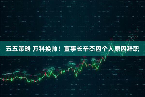 五五策略 万科换帅！董事长辛杰因个人原因辞职