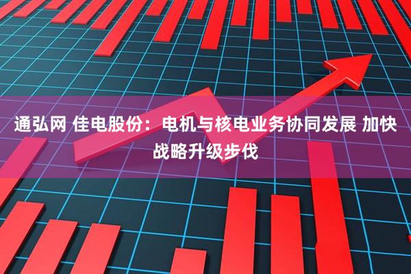 通弘网 佳电股份：电机与核电业务协同发展 加快战略升级步伐