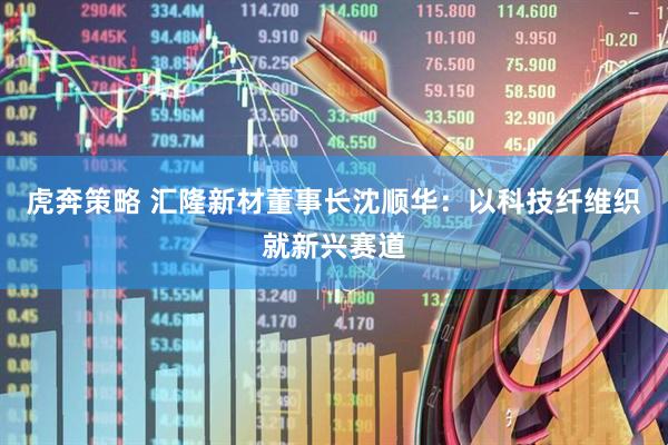 虎奔策略 汇隆新材董事长沈顺华：以科技纤维织就新兴赛道