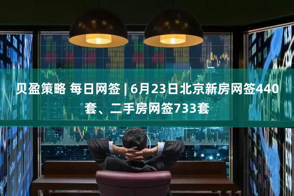 贝盈策略 每日网签 | 6月23日北京新房网签440套、二手房网签733套