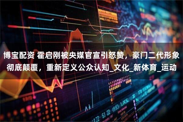 博宝配资 霍启刚被央媒官宣引怒赞，豪门二代形象彻底颠覆，重新定义公众认知_文化_新体育_运动