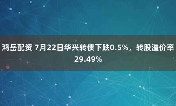 鸿岳配资 7月22日华兴转债下跌0.5%，转股溢价率29.49%